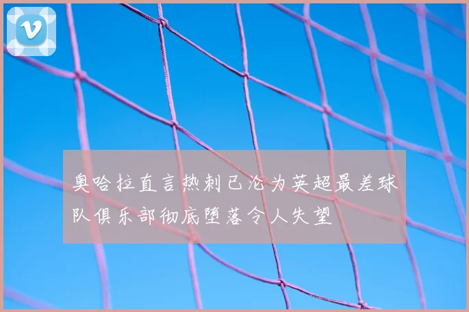 奥哈拉直言热刺已沦为英超最差球队俱乐部彻底堕落令人失望