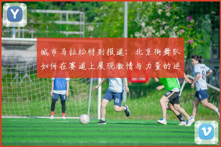 城市马拉松特别报道：北京街舞队如何在赛道上展现激情与力量的逆袭之旅