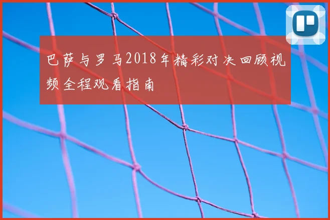 巴萨与罗马2018年精彩对决回顾视频全程观看指南